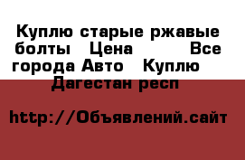 Куплю старые ржавые болты › Цена ­ 149 - Все города Авто » Куплю   . Дагестан респ.